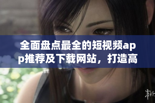 全面盘点最全的短视频app推荐及下载网站，打造高质量成品不再难！