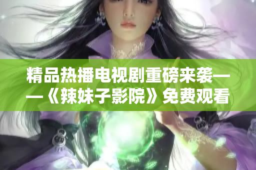 精品热播电视剧重磅来袭——《辣妹子影院》免费观看！