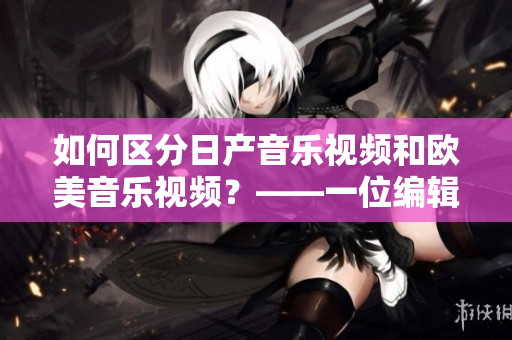 如何区分日产音乐视频和欧美音乐视频？——一位编辑的心得体会