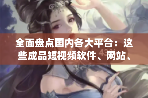 全面盘点国内各大平台：这些成品短视频软件、网站、App应用你都知道吗？