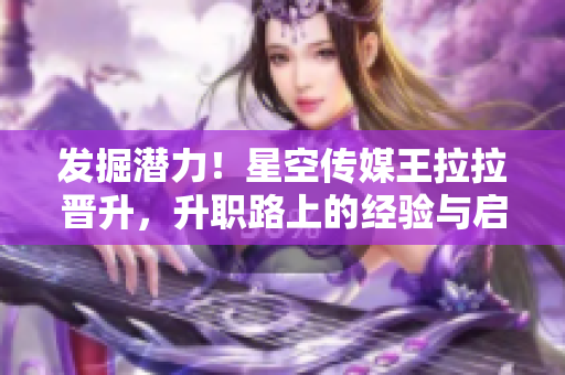 发掘潜力！星空传媒王拉拉晋升，升职路上的经验与启示