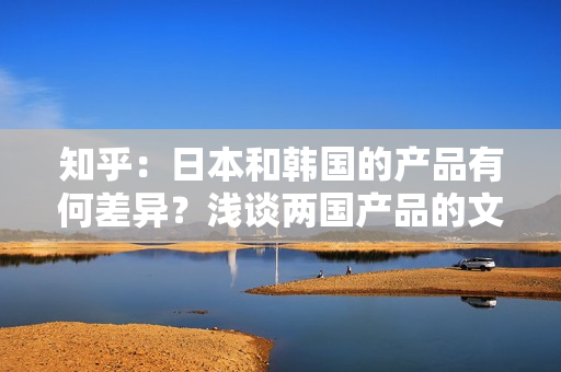 知乎：日本和韩国的产品有何差异？浅谈两国产品的文化差异与品质特点