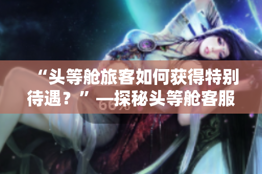 “头等舱旅客如何获得特别待遇？”—探秘头等舱客服服务策略