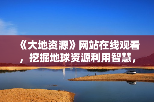 《大地资源》网站在线观看，挖掘地球资源利用智慧，关注人与自然生态共存