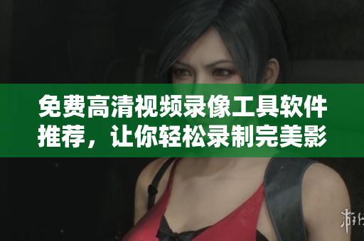 免费高清视频录像工具软件推荐，让你轻松录制完美影像！