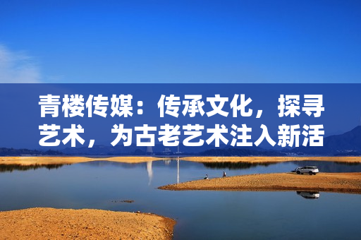 青楼传媒：传承文化，探寻艺术，为古老艺术注入新活力