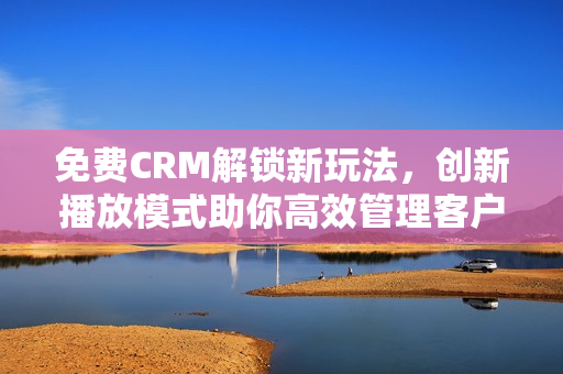 免费CRM解锁新玩法，创新播放模式助你高效管理客户