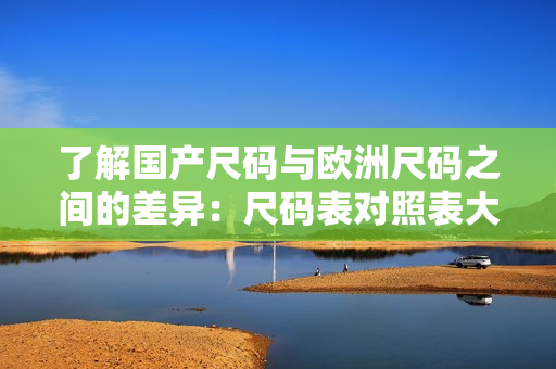 了解国产尺码与欧洲尺码之间的差异：尺码表对照表大比拼