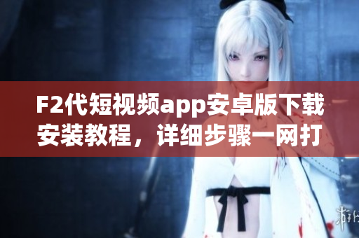 F2代短视频app安卓版下载安装教程，详细步骤一网打尽
