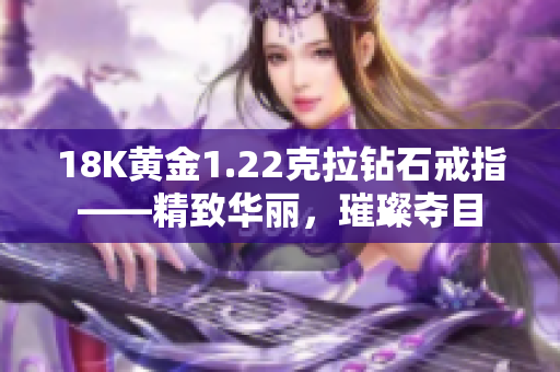 18K黄金1.22克拉钻石戒指——精致华丽，璀璨夺目