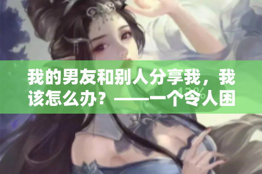 我的男友和别人分享我，我该怎么办？——一个令人困扰的问题解析