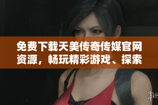 免费下载天美传奇传媒官网资源，畅玩精彩游戏、探索无限乐趣