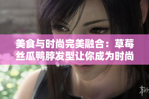 美食与时尚完美融合：草莓丝瓜鸭脖发型让你成为时尚焦点