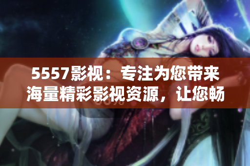 5557影视：专注为您带来海量精彩影视资源，让您畅享电影乐趣