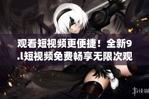 观看短视频更便捷！全新9.l短视频免费畅享无限次观看(1)