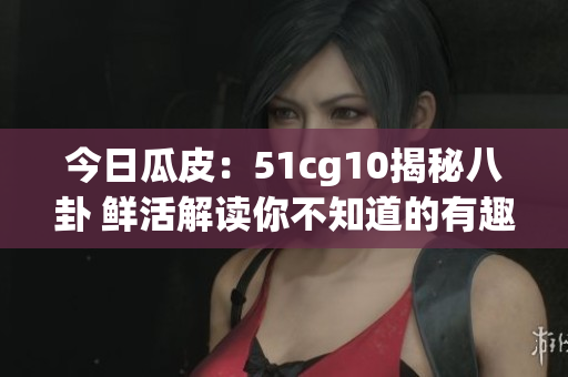 今日瓜皮：51cg10揭秘八卦 鲜活解读你不知道的有趣故事(1)