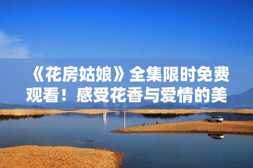 《花房姑娘》全集限时免费观看！感受花香与爱情的美妙共鸣！