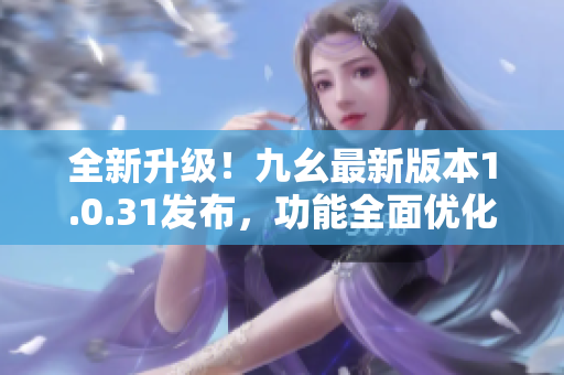 全新升级！九幺最新版本1.0.31发布，功能全面优化