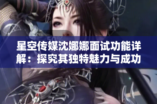 星空传媒沈娜娜面试功能详解：探究其独特魅力与成功秘诀！