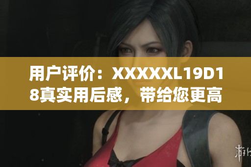 用户评价：XXXXXL19D18真实用后感，带给您更高效的体验(1)