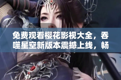 免费观看樱花影视大全，吞噬星空新版本震撼上线，畅享高清精彩内容