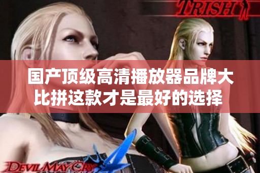 国产顶级高清播放器品牌大比拼这款才是最好的选择 