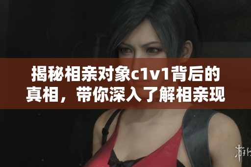 揭秘相亲对象c1v1背后的真相，带你深入了解相亲现状