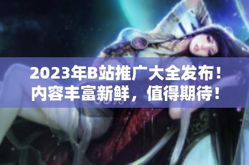 2023年B站推广大全发布！内容丰富新鲜，值得期待！