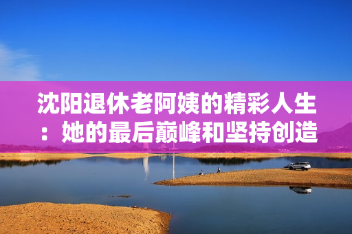 沈阳退休老阿姨的精彩人生：她的最后巅峰和坚持创造了奇迹