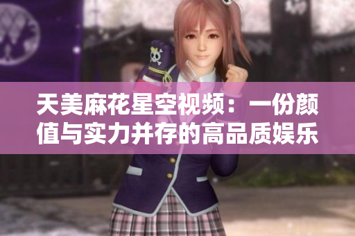 天美麻花星空视频：一份颜值与实力并存的高品质娱乐体验