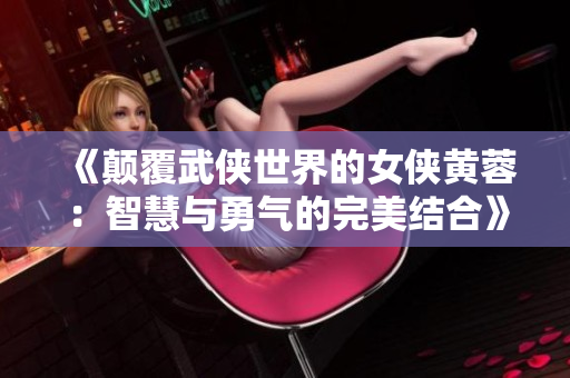 《颠覆武侠世界的女侠黄蓉：智慧与勇气的完美结合》