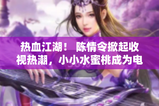 热血江湖！ 陈情令掀起收视热潮，小小水蜜桃成为电视剧新宠