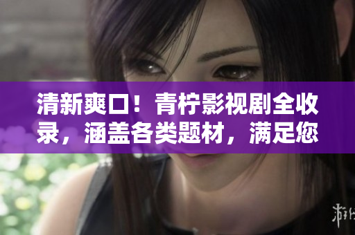 清新爽口！青柠影视剧全收录，涵盖各类题材，满足您的观影需求！