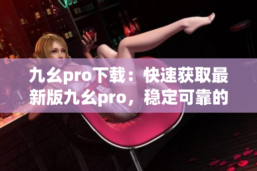 九幺pro下载：快速获取最新版九幺pro，稳定可靠的下载渠道(1)