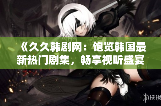 《久久韩剧网：饱览韩国最新热门剧集，畅享视听盛宴》