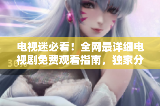 电视迷必看！全网最详细电视剧免费观看指南，独家分享在线观看大全！