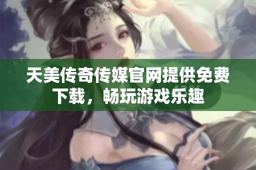 天美传奇传媒官网提供免费下载，畅玩游戏乐趣