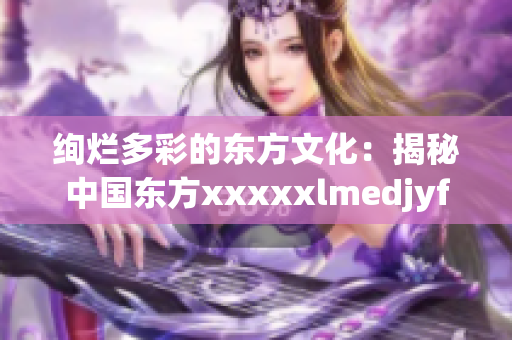 绚烂多彩的东方文化：揭秘中国东方xxxxxlmedjyfbd的魅力