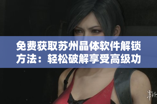 免费获取苏州晶体软件解锁方法：轻松破解享受高级功能