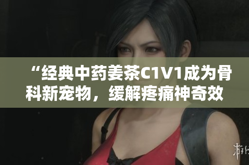 “经典中药姜茶C1V1成为骨科新宠物，缓解疼痛神奇效果惊人”
