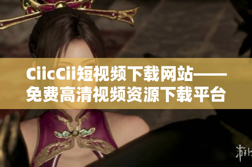 CiicCii短视频下载网站——免费高清视频资源下载平台