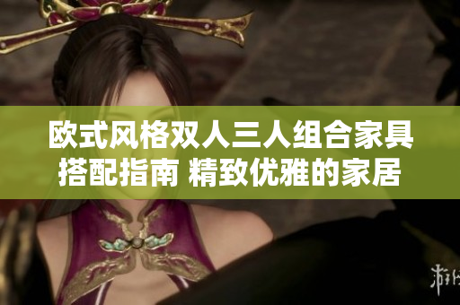 欧式风格双人三人组合家具搭配指南 精致优雅的家居生活指南
