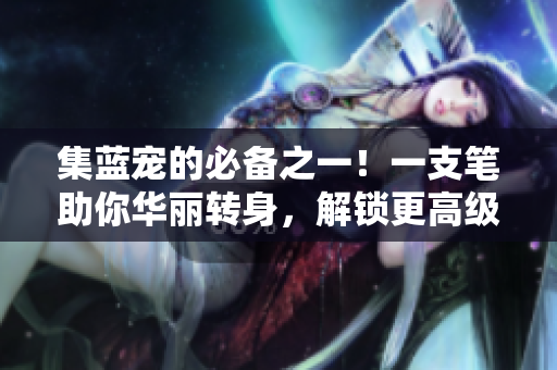 集蓝宠的必备之一！一支笔助你华丽转身，解锁更高级技能！