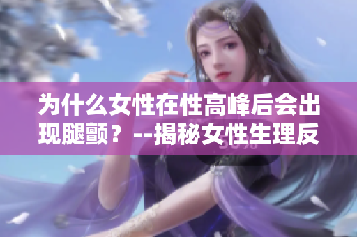 为什么女性在性高峰后会出现腿颤？--揭秘女性生理反应的原因