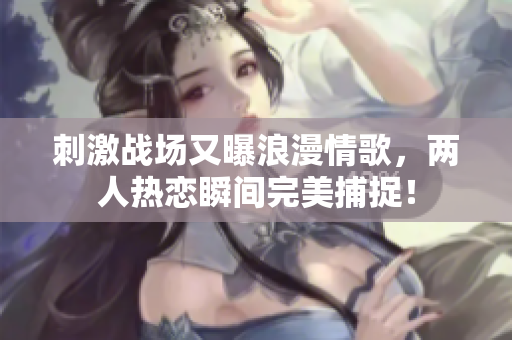 刺激战场又曝浪漫情歌，两人热恋瞬间完美捕捉！