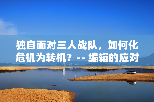 独自面对三人战队，如何化危机为转机？-- 编辑的应对策略