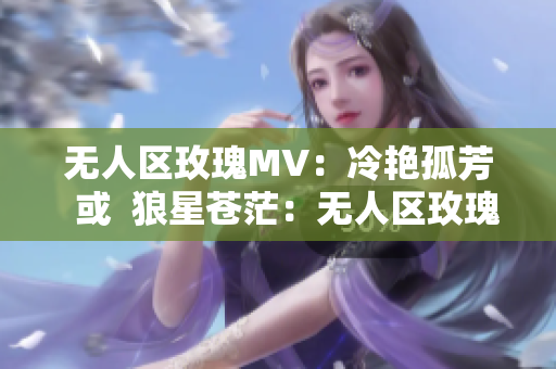 无人区玫瑰MV：冷艳孤芳  或  狼星苍茫：无人区玫瑰MV解析