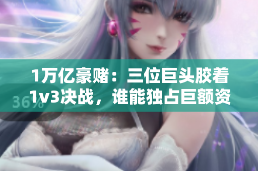 1万亿豪赌：三位巨头胶着1v3决战，谁能独占巨额资本市场？