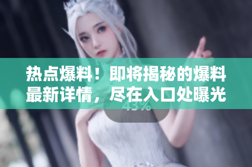 热点爆料！即将揭秘的爆料最新详情，尽在入口处曝光