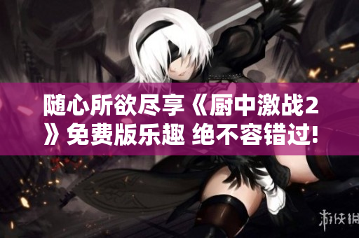 随心所欲尽享《厨中激战2》免费版乐趣 绝不容错过!